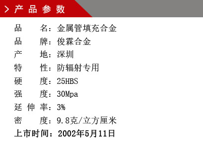 品 名：金屬管填充合金 品 牌：俊霖合金 產 地：深圳特 性：防輻射專用 硬 度：25HBS 強 度：30Mpa 延 伸 率：3% 密 度：9.8克/立方厘米 上市時間：2002年5月11日