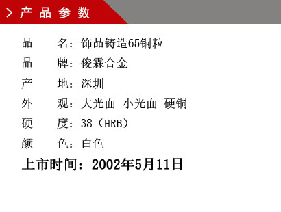 品 名：飾品鑄造65銅粒 品 牌：俊霖合金 產 地：深圳 外 觀：大光面 小光面 硬銅 硬 度：38（HRB） 顏 色：白色上市時間：2002年5月11日