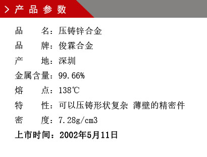 品 名：壓鑄鋅合金 品 牌：俊霖合金 產 地：深圳 金屬含量：99.66% 熔 點：138℃特 性：可以壓鑄形狀復雜 薄壁的精密件 密 度：7.28g/cm3 上市時間：2002年5月11日