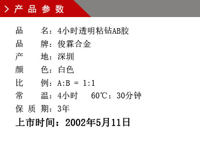 品 名：4小時透明粘鉆AB膠 品 牌：俊霖合金 產 地：深圳 顏 色：白色 比 例：A:B = 1:1 常 溫：4小時 60℃：30分鐘 保 質 期：3年上市時間：2002年5月11日
