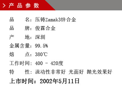 品 名：壓鑄Zamak3鋅合金 品 牌：俊霖合金 產 地：深圳 金屬含量：99.5% 熔 點：380℃工作時間: 400 - 420度 特 性: 流動性非常好 光面好 拋光效果好 上市時間：2002年5月11日