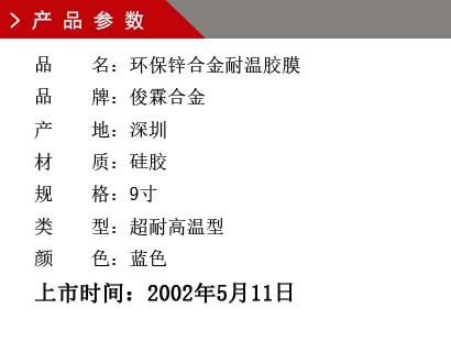 品 名：環保鋅合金耐溫膠膜 品 牌：俊霖合金 產 地：深圳 材 質：硅膠 規 格：9寸 類 型：超耐高溫型 顏 色：藍色上市時間：2002年5月11日