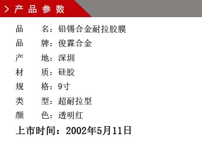 品 名：鉛錫合金膠膜 品 牌：俊霖合金 產 地：深圳 材 質：硅膠 規 格：9寸、12寸、18寸 類 型：超耐高溫型 顏 色：紅色上市時間：2002年5月11日